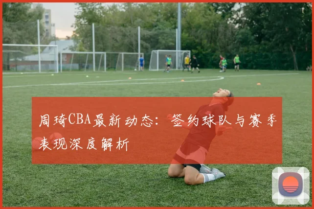 周琦CBA最新动态:签约球队与赛季表现深度解析