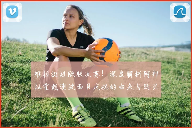 维拉挺进欧联决赛!深度解析阿邦拉霍戴澳波面具庆祝的由来与购买指南