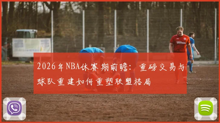2026年NBA休赛期前瞻:重磅交易与球队重建如何重塑联盟格局