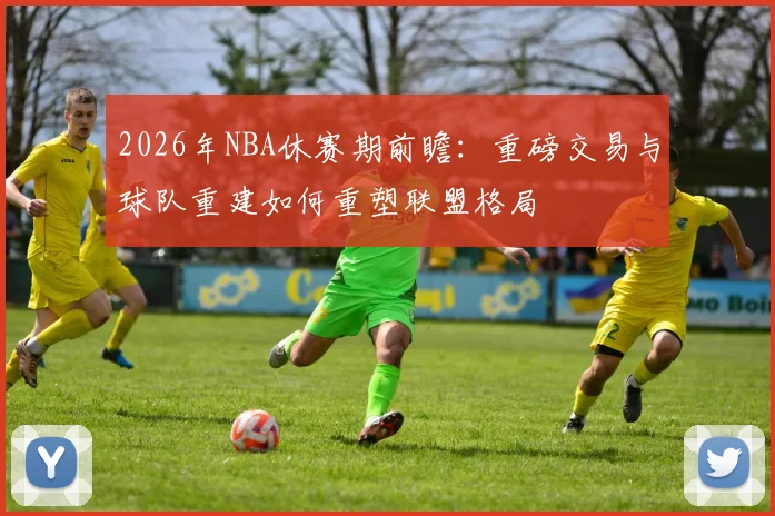 2026年NBA休赛期前瞻:重磅交易与球队重建如何重塑联盟格局
