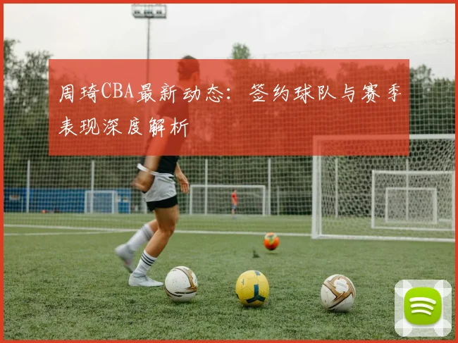 周琦CBA最新动态:签约球队与赛季表现深度解析