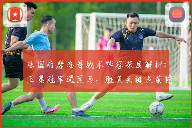 法国对摩洛哥战术阵容深度解析:卫冕冠军遇黑马,胜负关键点前瞻