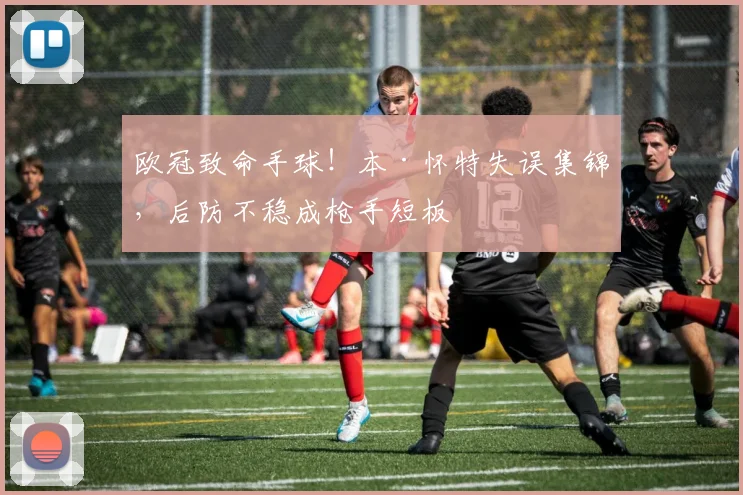 欧冠致命手球!本·怀特失误集锦,后防不稳成枪手短板