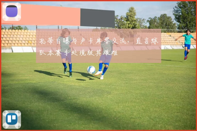 孔蒂自曝与卢卡库零交流,直言球队本赛季处境极其艰难