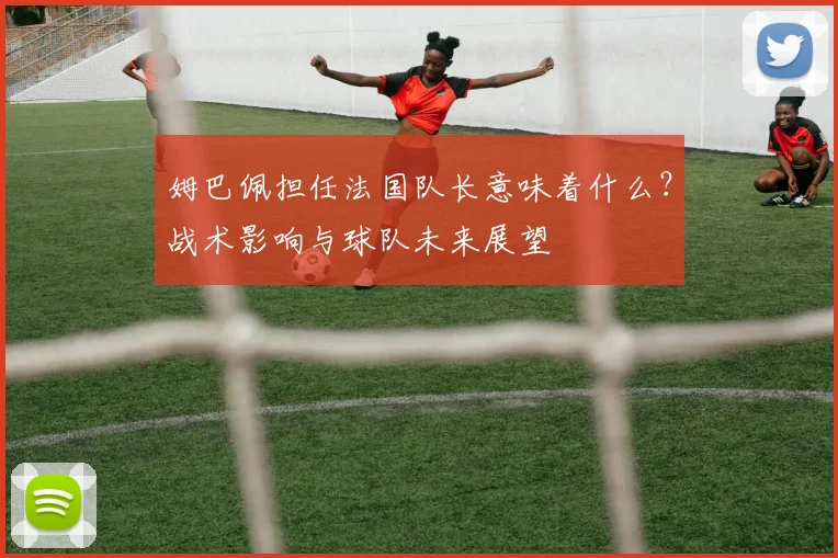 姆巴佩担任法国队长意味着什么?战术影响与球队未来展望