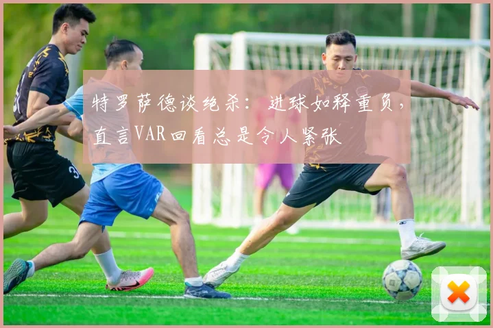 特罗萨德谈绝杀:进球如释重负,直言VAR回看总是令人紧张