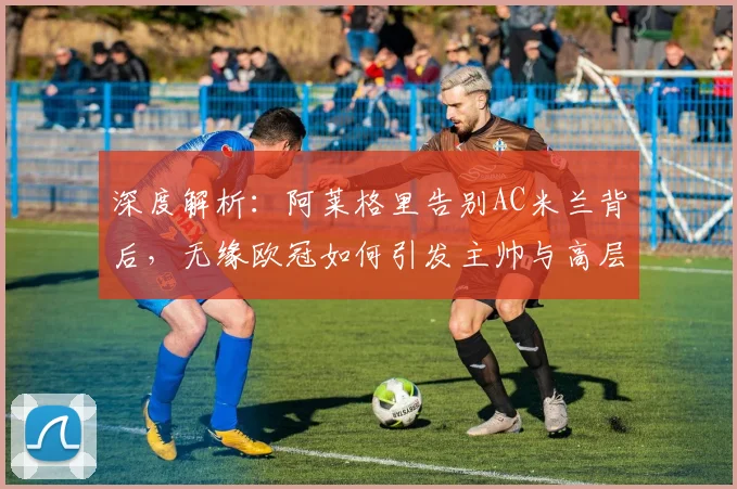 深度解析:阿莱格里告别AC米兰背后,无缘欧冠如何引发主帅与高层集体离任风波