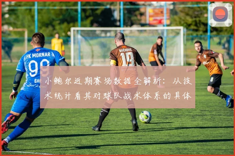 小鲍尔近期赛场数据全解析:从技术统计看其对球队战术体系的具体影响