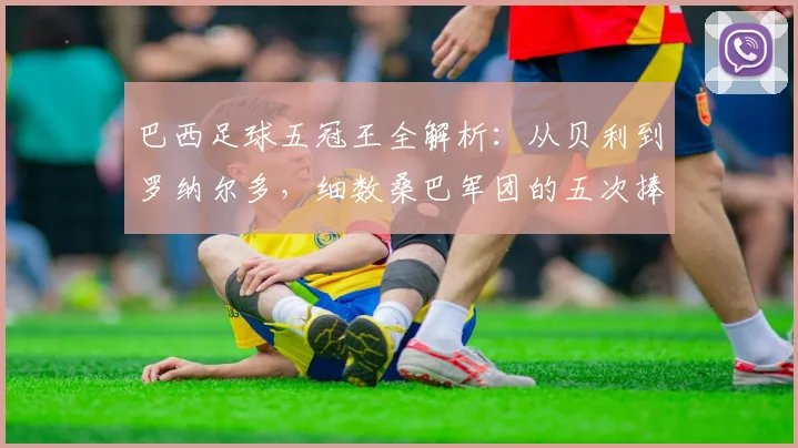 巴西足球五冠王全解析:从贝利到罗纳尔多,细数桑巴军团的五次捧杯时刻