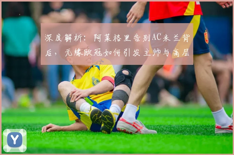 深度解析：阿莱格里告别AC米兰背后，无缘欧冠如何引发主帅与高层集体离任风波