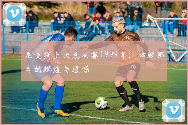 尼克斯上次总决赛1999年:回顾那年的辉煌与遗憾