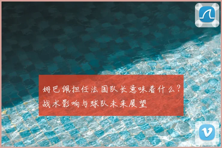 姆巴佩担任法国队长意味着什么?战术影响与球队未来展望