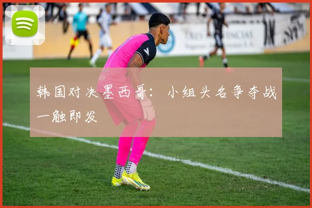 韩国对决墨西哥:小组头名争夺战一触即发