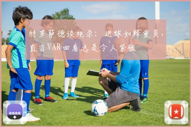 特罗萨德谈绝杀:进球如释重负,直言VAR回看总是令人紧张